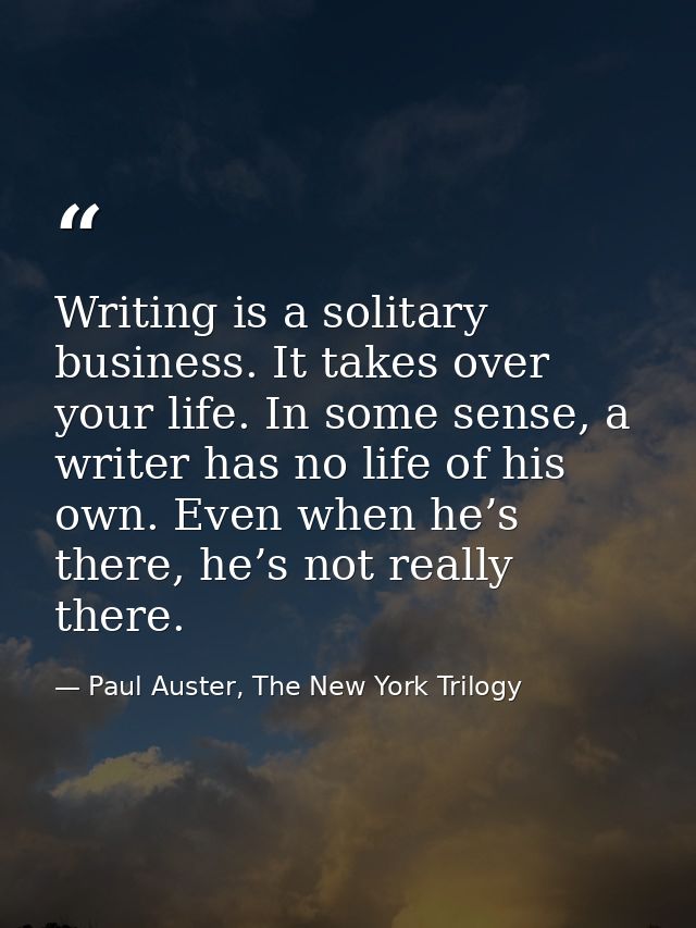 Writing is a solitary business. It takes over your life. In some sense, a writer has no life of his own. Even when he’s  — Paul Auster, The New York Trilogy