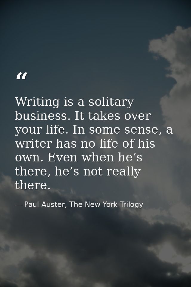 Writing is a solitary business. It takes over your life. In some sense, a writer has no life of his own. Even when he’s  — Paul Auster, The New York Trilogy
