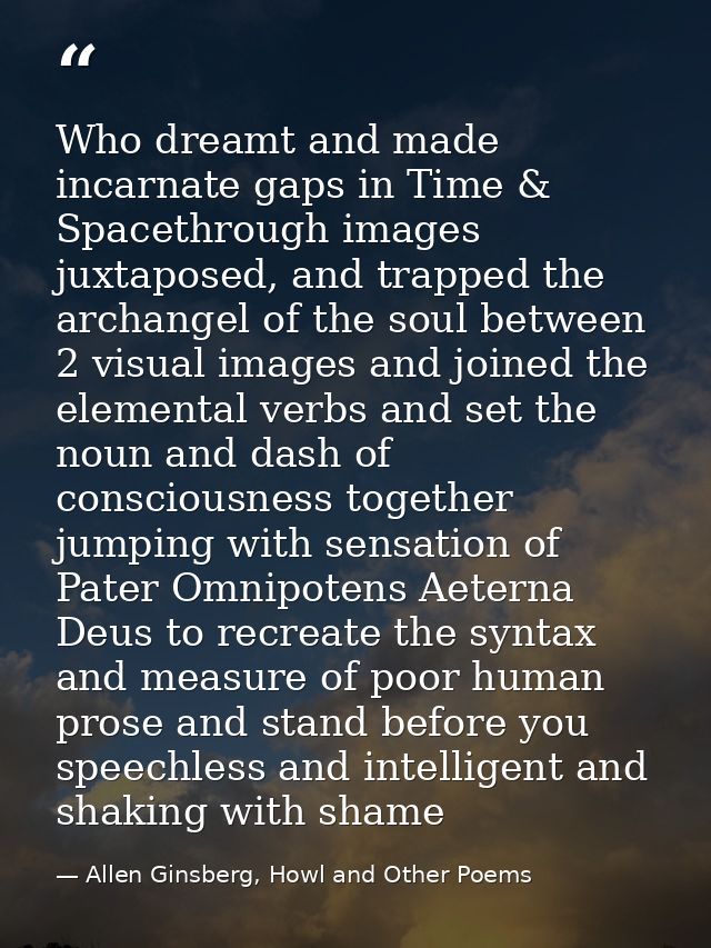 Who dreamt and made incarnate gaps in Time & Spacethrough images juxtaposed, and trapped the archangel of the soul betwe — Allen Ginsberg, Howl and Other Poems