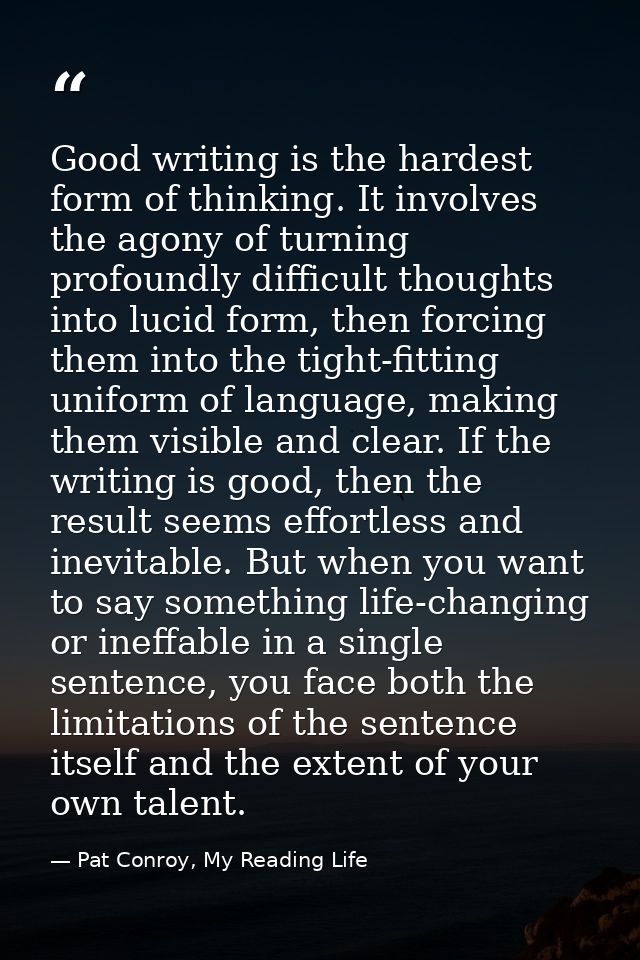 Good writing is the hardest form of thinking. It involves the agony of turning profoundly difficult thoughts into lucid  — Pat Conroy, My Reading Life