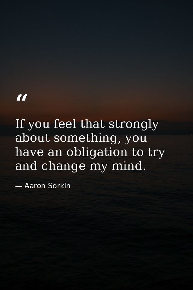 If you feel that strongly about something, you have an obligation to try and change my mind. — Aaron Sorkin