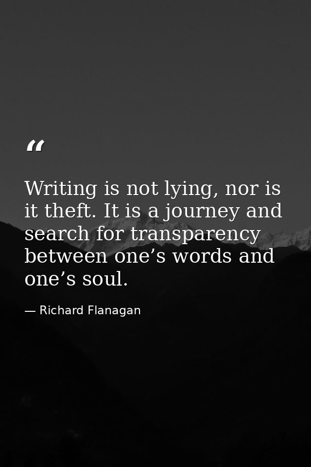 Writing is not lying, nor is it theft. It is a journey and search for transparency between one’s words and one’s soul. — Richard Flanagan