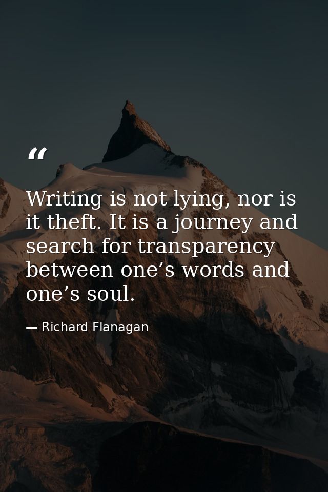 Writing is not lying, nor is it theft. It is a journey and search for transparency between one’s words and one’s soul. — Richard Flanagan