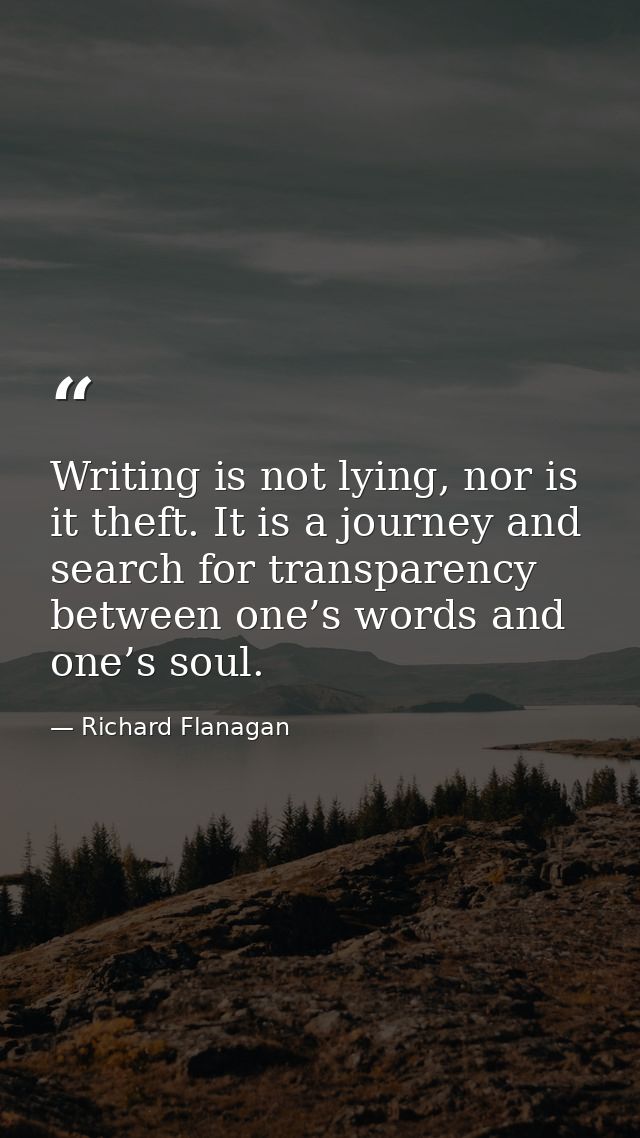 Writing is not lying, nor is it theft. It is a journey and search for transparency between one’s words and one’s soul. — Richard Flanagan