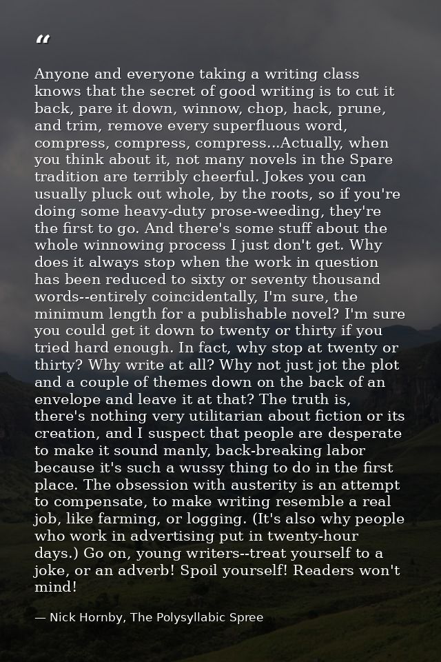 Anyone and everyone taking a writing class knows that the secret of good writing is to cut it back, pare it down, winnow — Nick Hornby, The Polysyllabic Spree