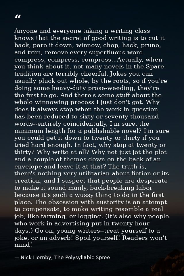 Anyone and everyone taking a writing class knows that the secret of good writing is to cut it back, pare it down, winnow — Nick Hornby, The Polysyllabic Spree