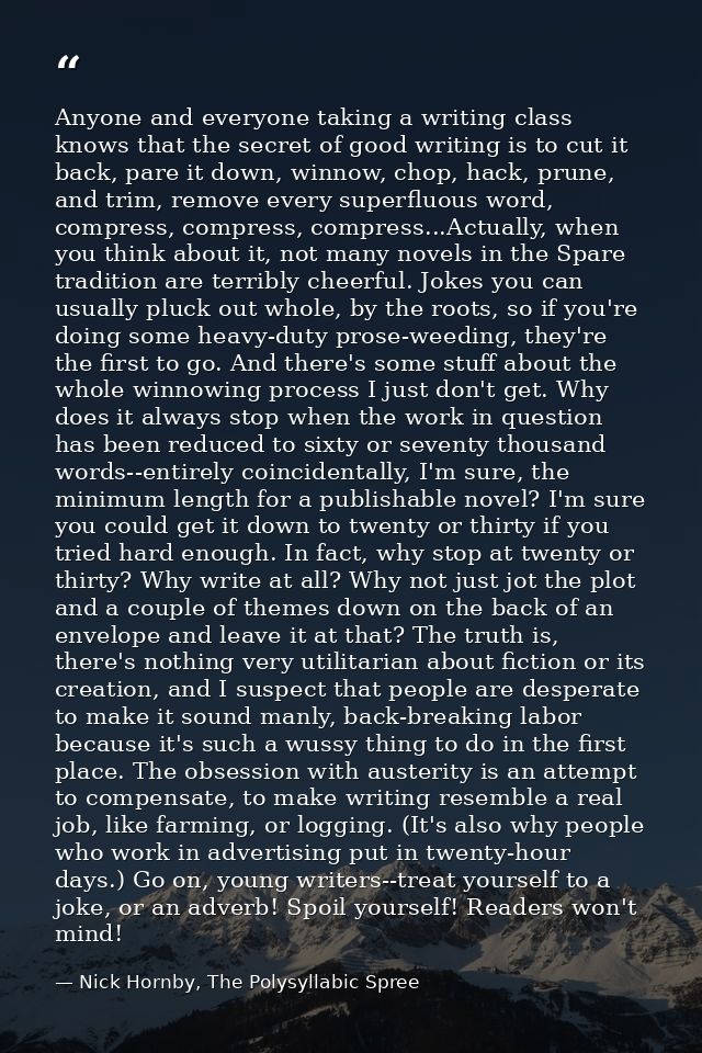 Anyone and everyone taking a writing class knows that the secret of good writing is to cut it back, pare it down, winnow — Nick Hornby, The Polysyllabic Spree