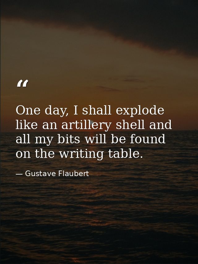 One day, I shall explode like an artillery shell and all my bits will be found on the writing table. — Gustave Flaubert