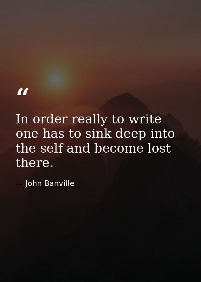 In order really to write one has to sink deep into the self and become lost there. — John Banville