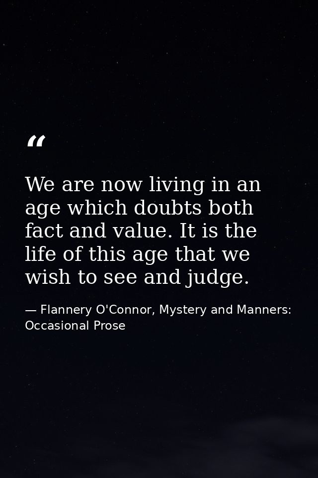We are now living in an age which doubts both fact and value. It is the life of this age that we wish to see and judge. — Flannery O'Connor, Mystery and Manners: Occasional Prose