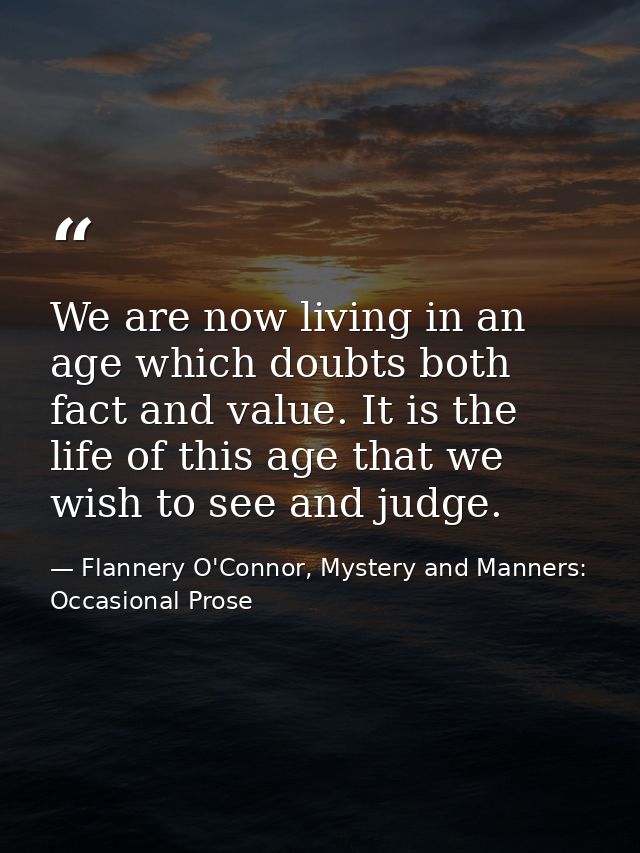 We are now living in an age which doubts both fact and value. It is the life of this age that we wish to see and judge. — Flannery O'Connor, Mystery and Manners: Occasional Prose
