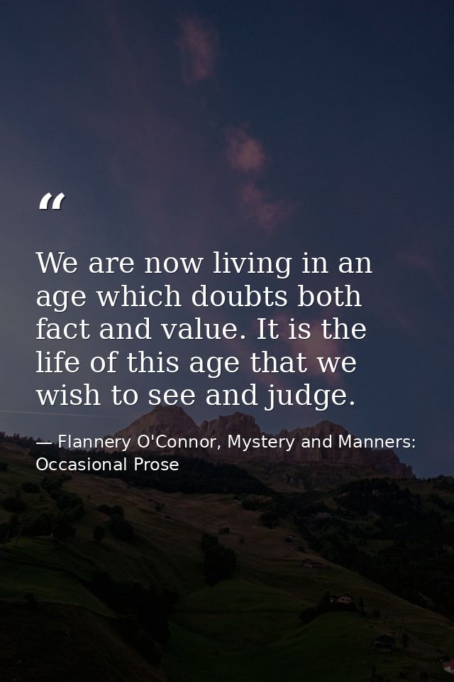 We are now living in an age which doubts both fact and value. It is the life of this age that we wish to see and judge. — Flannery O'Connor, Mystery and Manners: Occasional Prose