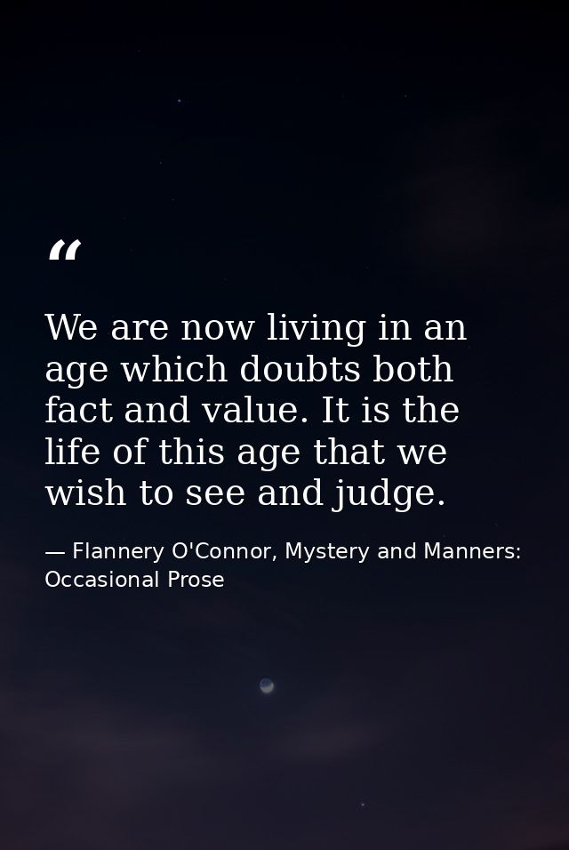 We are now living in an age which doubts both fact and value. It is the life of this age that we wish to see and judge. — Flannery O'Connor, Mystery and Manners: Occasional Prose