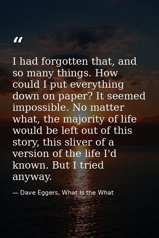 I had forgotten that, and so many things. How could I put everything down on paper? It seemed impossible. No matter what — Dave Eggers, What Is the What