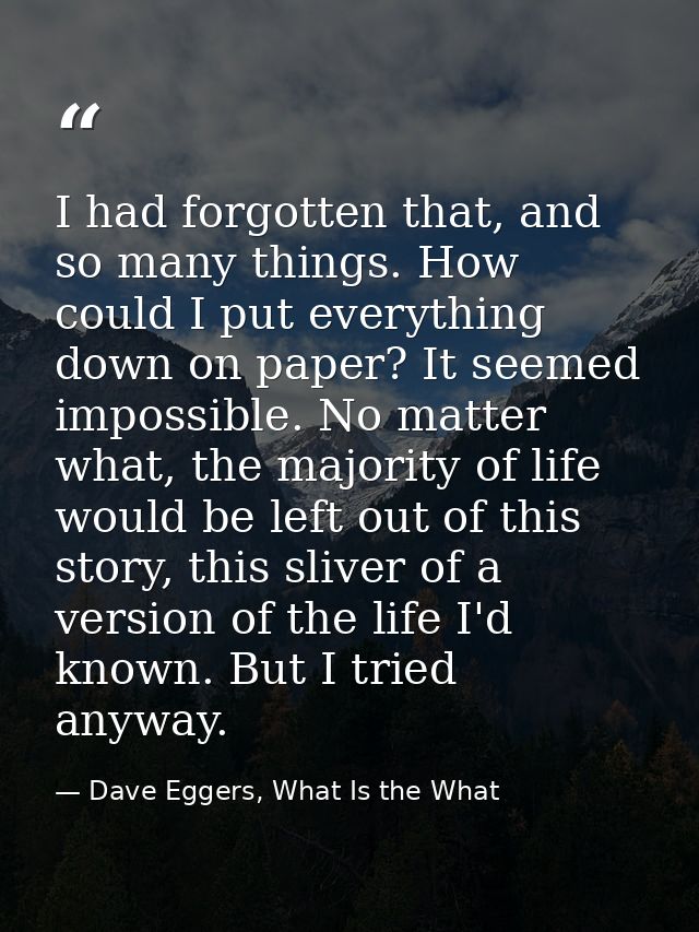 I had forgotten that, and so many things. How could I put everything down on paper? It seemed impossible. No matter what — Dave Eggers, What Is the What