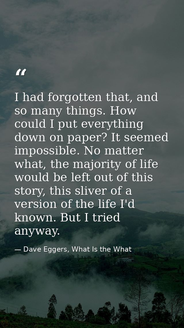 I had forgotten that, and so many things. How could I put everything down on paper? It seemed impossible. No matter what — Dave Eggers, What Is the What