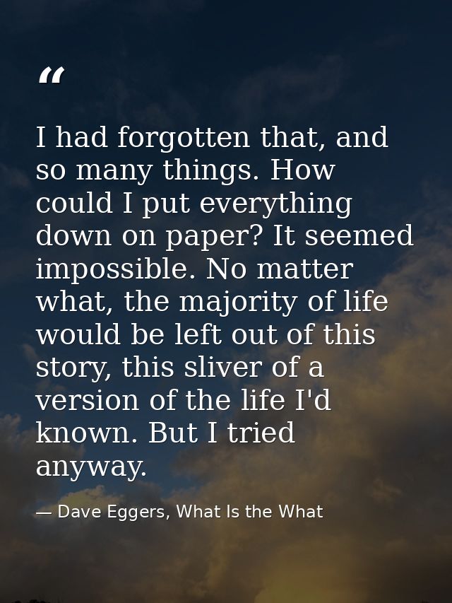 I had forgotten that, and so many things. How could I put everything down on paper? It seemed impossible. No matter what — Dave Eggers, What Is the What