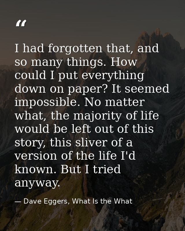 I had forgotten that, and so many things. How could I put everything down on paper? It seemed impossible. No matter what — Dave Eggers, What Is the What