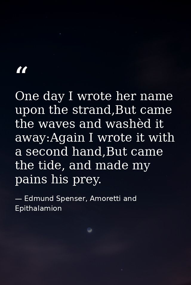One day I wrote her name upon the strand,But came the waves and washèd it away:Again I wrote it with a second hand,But c — Edmund Spenser, Amoretti and Epithalamion