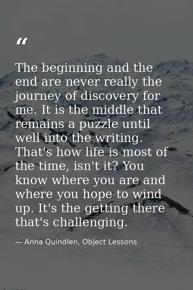 The beginning and the end are never really the journey of discovery for me. It is the middle that remains a puzzle until — Anna Quindlen, Object Lessons
