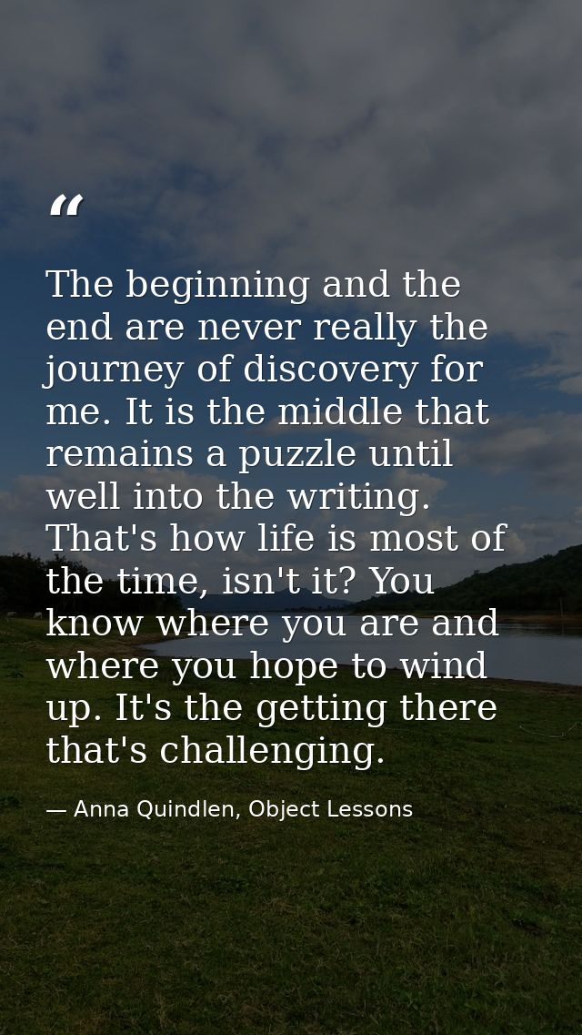 The beginning and the end are never really the journey of discovery for me. It is the middle that remains a puzzle until — Anna Quindlen, Object Lessons