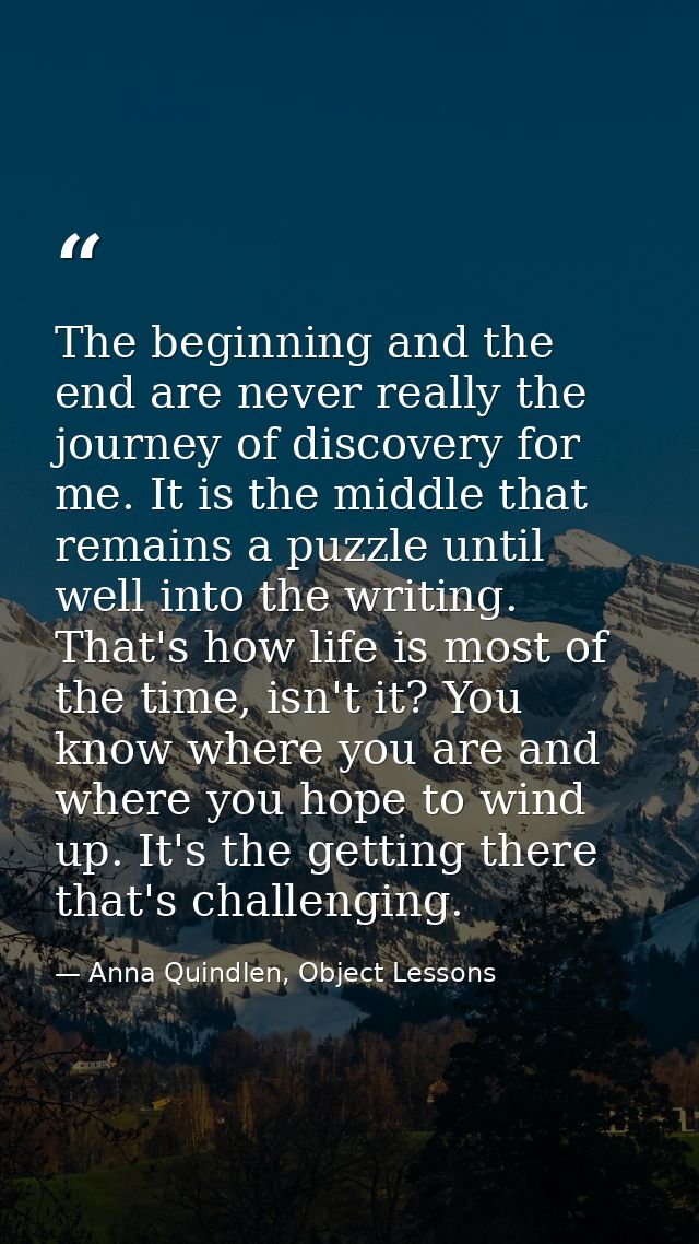 The beginning and the end are never really the journey of discovery for me. It is the middle that remains a puzzle until — Anna Quindlen, Object Lessons