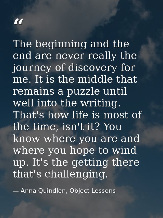The beginning and the end are never really the journey of discovery for me. It is the middle that remains a puzzle until — Anna Quindlen, Object Lessons