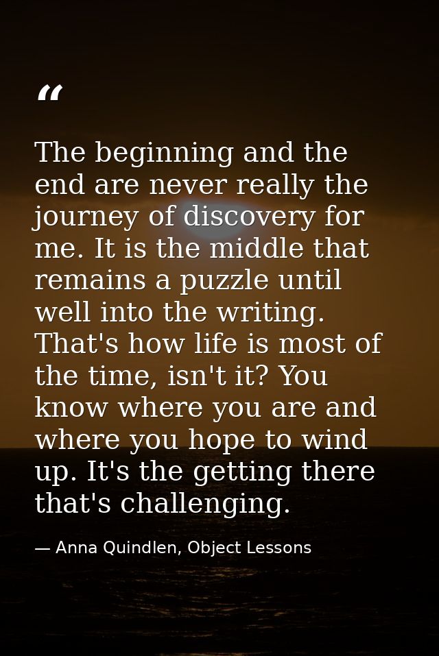 The beginning and the end are never really the journey of discovery for me. It is the middle that remains a puzzle until — Anna Quindlen, Object Lessons