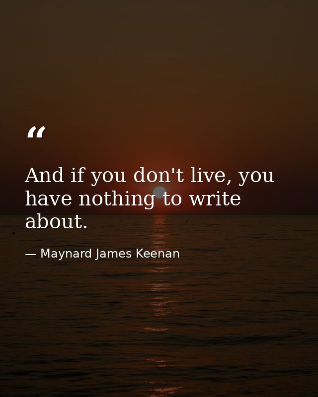 And if you don't live, you have nothing to write about. — Maynard James Keenan