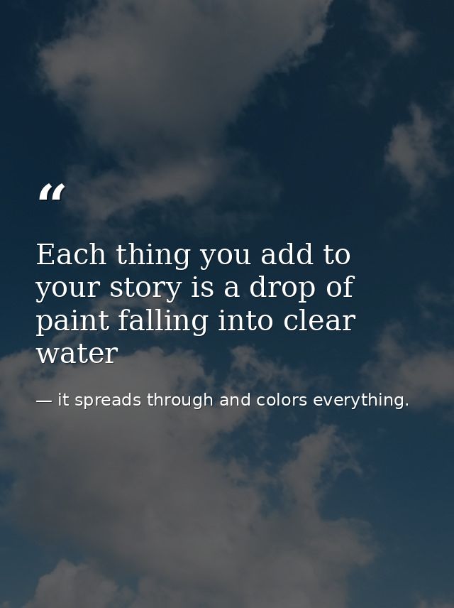 Each thing you add to your story is a drop of paint falling into clear water — it spreads through and colors everything.