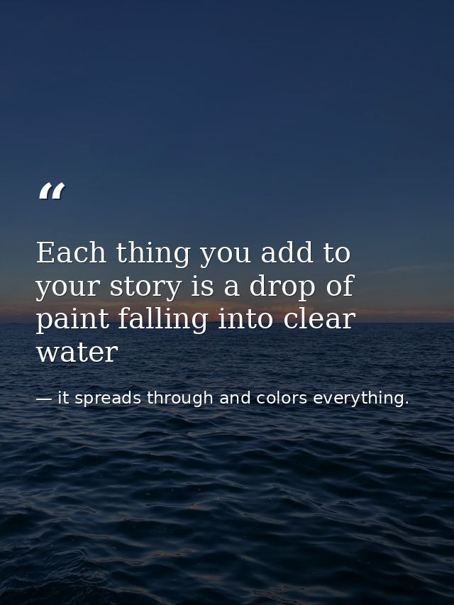Each thing you add to your story is a drop of paint falling into clear water — it spreads through and colors everything.