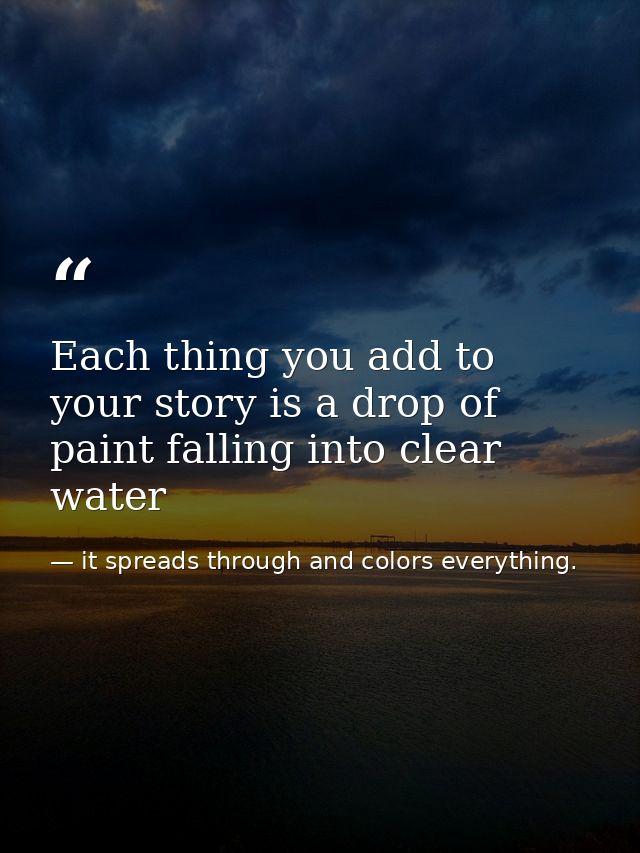 Each thing you add to your story is a drop of paint falling into clear water — it spreads through and colors everything.
