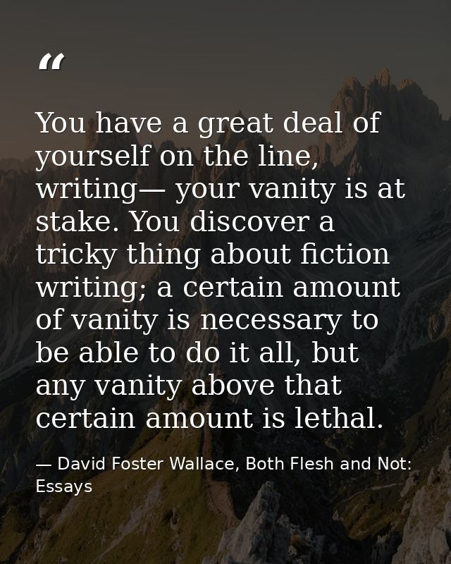 You have a great deal of yourself on the line, writing— your vanity is at stake. You discover a tricky thing about ficti — David Foster Wallace, Both Flesh and Not: Essays