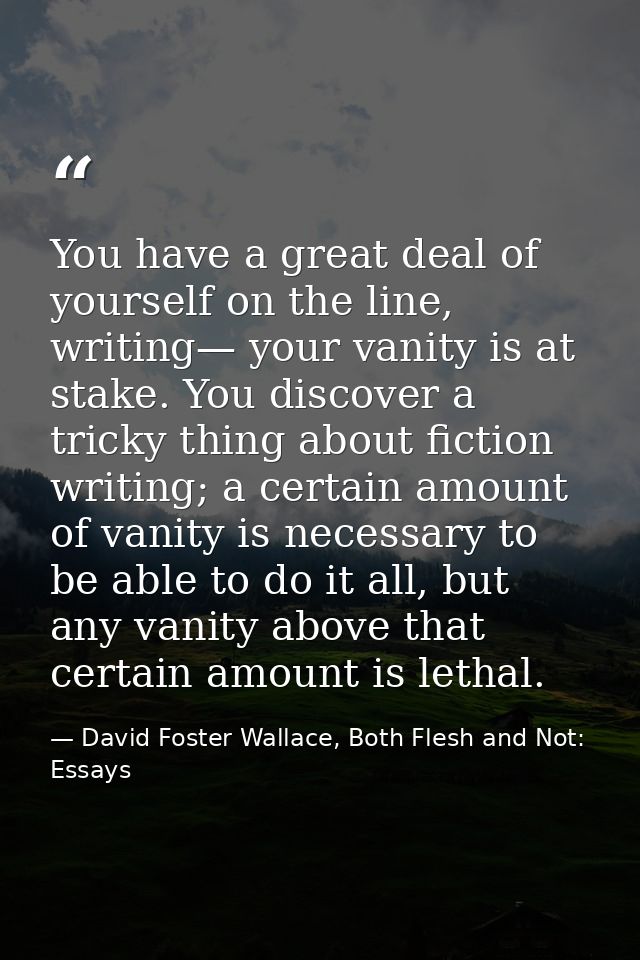 You have a great deal of yourself on the line, writing— your vanity is at stake. You discover a tricky thing about ficti — David Foster Wallace, Both Flesh and Not: Essays