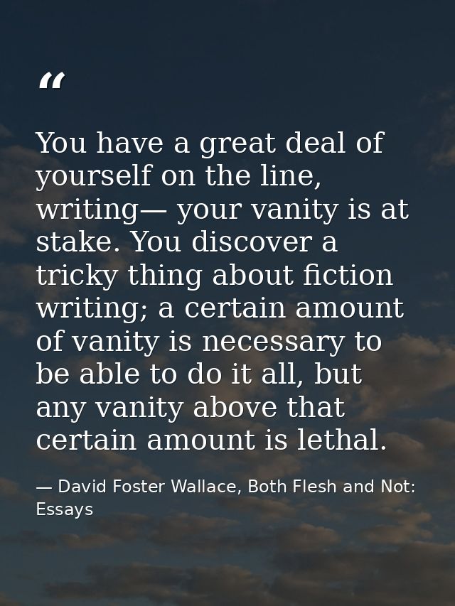 You have a great deal of yourself on the line, writing— your vanity is at stake. You discover a tricky thing about ficti — David Foster Wallace, Both Flesh and Not: Essays