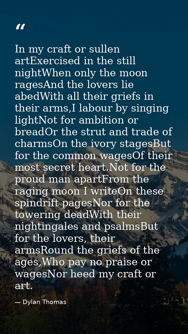 In my craft or sullen artExercised in the still nightWhen only the moon ragesAnd the lovers lie abedWith all their grief — Dylan Thomas