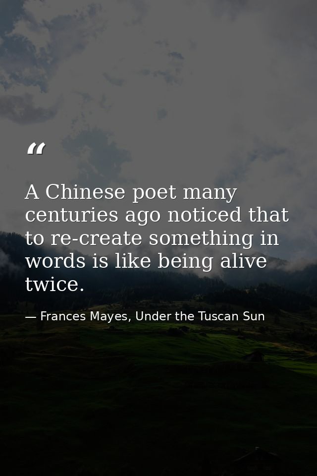 A Chinese poet many centuries ago noticed that to re-create something in words is like being alive twice. — Frances Mayes, Under the Tuscan Sun