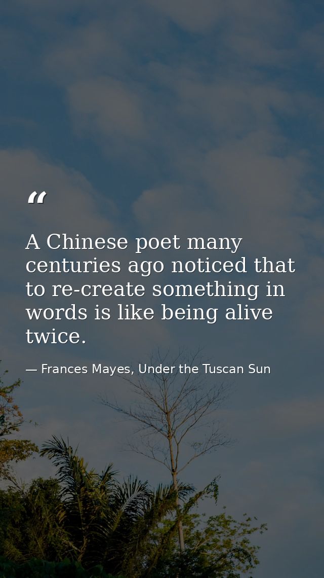 A Chinese poet many centuries ago noticed that to re-create something in words is like being alive twice. — Frances Mayes, Under the Tuscan Sun