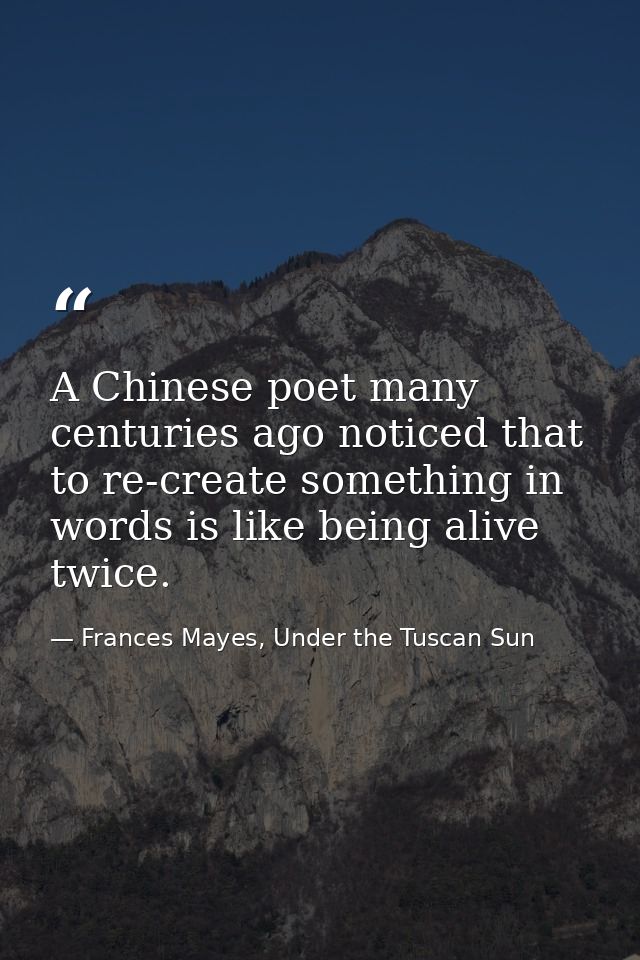 A Chinese poet many centuries ago noticed that to re-create something in words is like being alive twice. — Frances Mayes, Under the Tuscan Sun