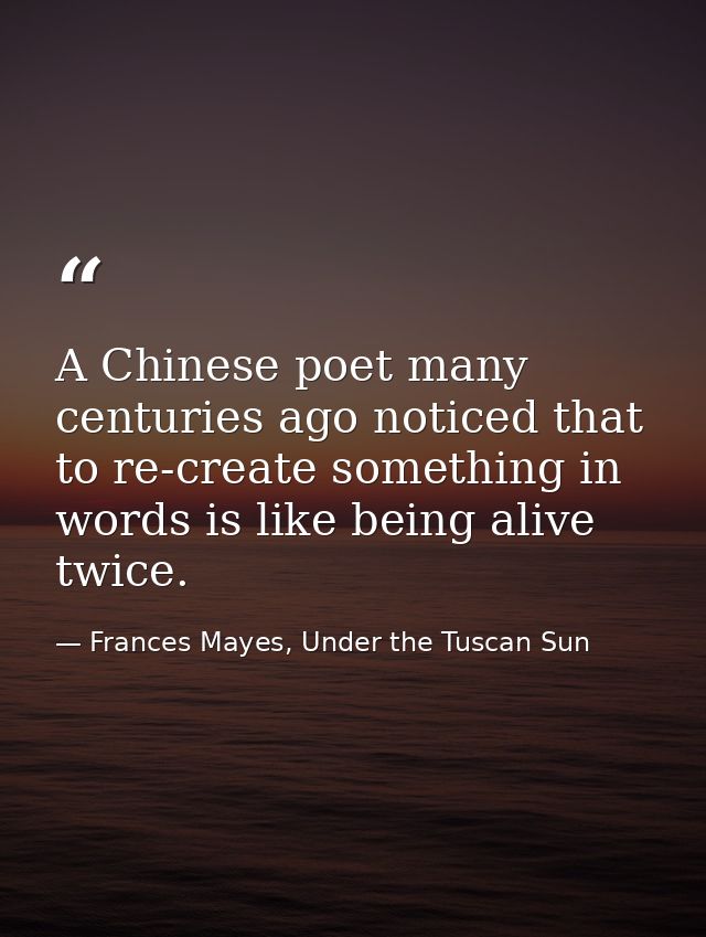 A Chinese poet many centuries ago noticed that to re-create something in words is like being alive twice. — Frances Mayes, Under the Tuscan Sun