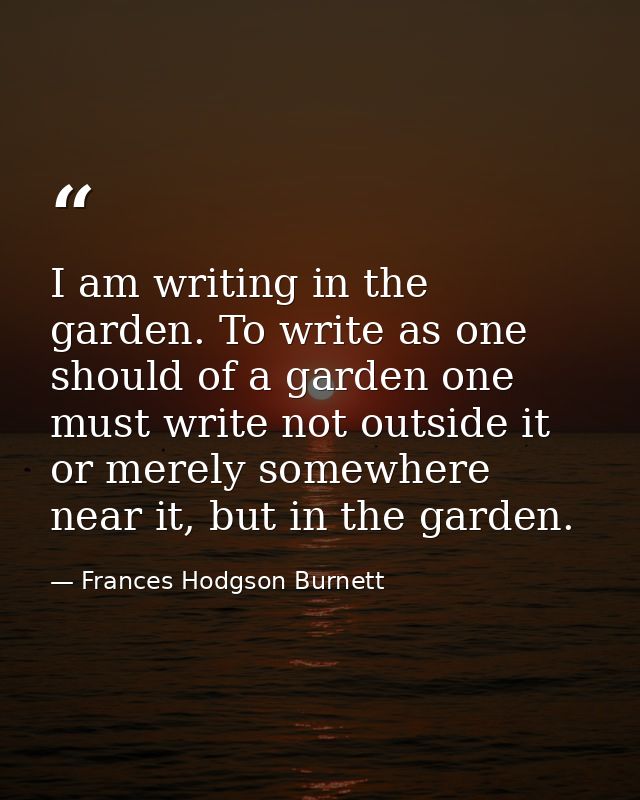 I am writing in the garden. To write as one should of a garden one must write not outside it or merely somewhere near it — Frances Hodgson Burnett