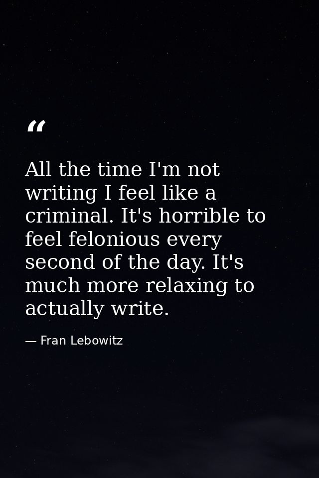 All the time I'm not writing I feel like a criminal. It's horrible to feel felonious every second of the day. It's much  — Fran Lebowitz