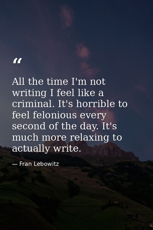 All the time I'm not writing I feel like a criminal. It's horrible to feel felonious every second of the day. It's much  — Fran Lebowitz