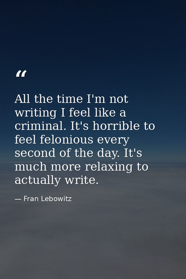 All the time I'm not writing I feel like a criminal. It's horrible to feel felonious every second of the day. It's much  — Fran Lebowitz