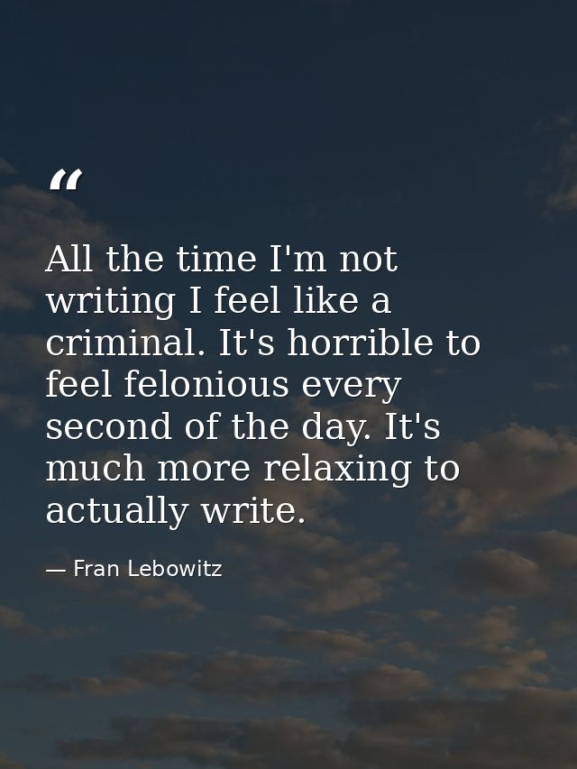 All the time I'm not writing I feel like a criminal. It's horrible to feel felonious every second of the day. It's much  — Fran Lebowitz
