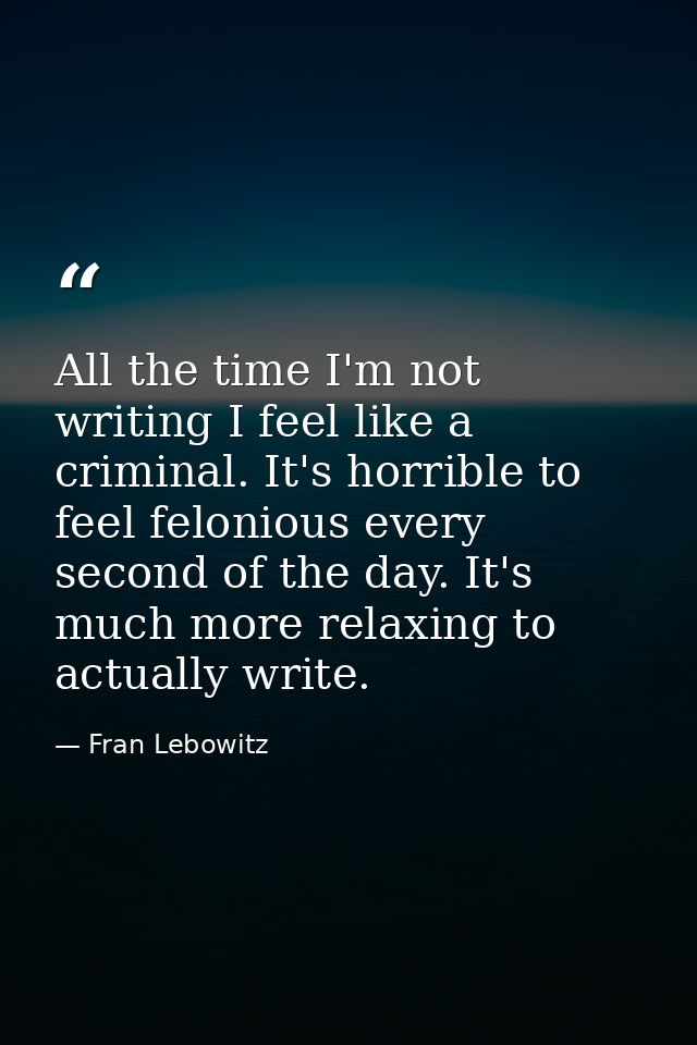 All the time I'm not writing I feel like a criminal. It's horrible to feel felonious every second of the day. It's much  — Fran Lebowitz