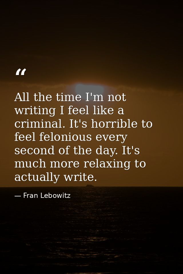 All the time I'm not writing I feel like a criminal. It's horrible to feel felonious every second of the day. It's much  — Fran Lebowitz