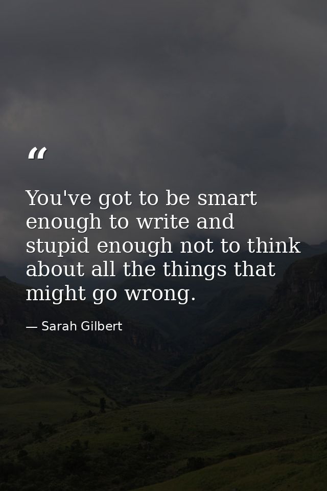 You've got to be smart enough to write and stupid enough not to think about all the things that might go wrong. — Sarah Gilbert