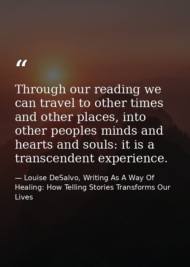 Through our reading we can travel to other times and other places, into other peoples minds and hearts and souls: it is  — Louise DeSalvo, Writing As A Way Of Healing: How Telling Stories Transforms Our Lives