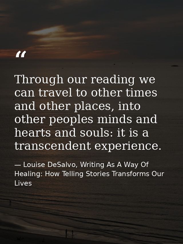 Through our reading we can travel to other times and other places, into other peoples minds and hearts and souls: it is  — Louise DeSalvo, Writing As A Way Of Healing: How Telling Stories Transforms Our Lives